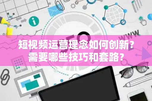 短视频运营理念如何创新？需要哪些技巧和套路？